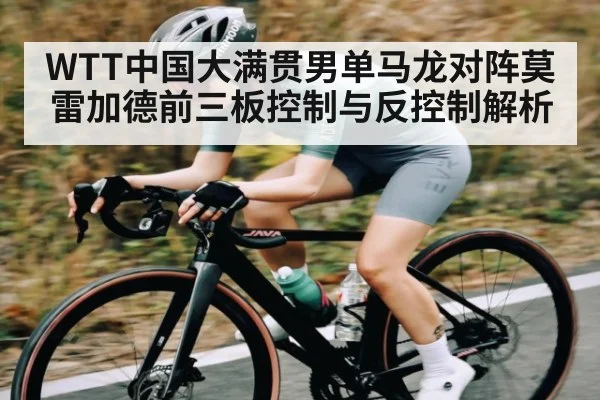 WTT中国大满贯男单马龙对阵莫雷加德前三板控制与反控制解析