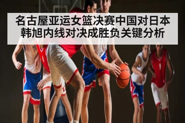 名古屋亚运女篮决赛中国对日本韩旭内线对决成胜负关键分析